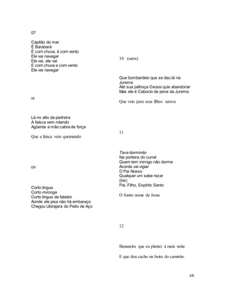 68
07
Capitão do mar
È Barabará
É com chuva, é com vento
Ele vai navegar
Ele vai, ele vai
E com chuva e com vento
Ele vai navegar
08
Lá no alto da pedreira
A faísca vem rolando
Agüenta a mão cabra de força
Que a faísca vem queimando
09
Corto língua
Corto mironga
Corto língua de falador
Aonde ele pisa não há embaraço
Chegou Ubirajara do Peito de Aço
10 (surra)
Que bombardeio que se deu lá na
Jurema
Até sua palhoça Oxossi quis abandonar
Mas ele é Caboclo de pena da Jurema
Que veio para seus filhos sarava
11
Tava dormindo
Na porteira do curral
Quem tem inimigo não dorme
Acorda vai vigiar
O Pai Nosso
Qualquer um sabe rezar
(bis)
Pai, Filho, Espírito Santo
O Santo nome de Jesus
12
Bananeira que eu plantei à meia noite
E que deu cacho na beira do caminho
 