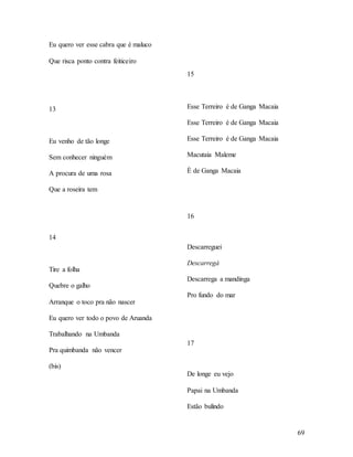 69
Eu quero ver esse cabra que é maluco
Que risca ponto contra feiticeiro
13
Eu venho de tão longe
Sem conhecer ninguém
A procura de uma rosa
Que a roseira tem
14
Tire a folha
Quebre o galho
Arranque o toco pra não nascer
Eu quero ver todo o povo de Aruanda
Trabalhando na Umbanda
Pra quimbanda não vencer
(bis)
15
Esse Terreiro é de Ganga Macaia
Esse Terreiro é de Ganga Macaia
Esse Terreiro é de Ganga Macaia
Macutaia Maleme
È de Ganga Macaia
16
Descarreguei
Descarregá
Descarrega a mandinga
Pro fundo do mar
17
De longe eu vejo
Papai na Umbanda
Estão bulindo
 