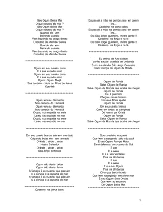 7
Seu Ogum Beira Mar
O que trouxes do mar ?
Seu Ogum Beira Mar
O que trouxes do mar ?
Quando ele vem
Beirando a areia
Vem trazendo no braço direito
O rosário de Mamãe Sereia
Quando ele vem
Beirando a areia
Vem trazendo no braço direito
O rosário de Mamãe Sereia
==============================
Ogum em seu cavalo corre
E a sua espada reluz
Ogum em seu cavalo corre
E a sua espada reluz
Ogum, Ogum Megê
Sua bandeira cobre os filhos de Jesus
Ogunhê
==============================
Ogum venceu demanda
Nos campos do Humaitá
Ogum venceu demanda
Nos campos do Humaitá
Cruzou sua espada na areia
Lavou seu escudo no mar
Cruzou sua espada na areia
Lavou seu escudo no mar
=============================
Em seu cavalo branco ele vem montado
Calçando botas ele, vem armado
O vinde , vinde , vinde
Nosso Salvador
O vinde , vinde , vinde
São Jorge defensor
=============================
Ogum não devia beber
Ogum não devia fumar
A fumaça é as nuvens que passam
E a cerveja é a espuma do mar
A fumaça é as nuvens que passam
E a cerveja é a espuma do mar
===============================
Cavaleiro na porta bateu
Eu passei a mão na pemba para ver quem
era...
Cavaleiro na porta bateu
Eu passei a mão na pemba para ver quem
era...
Era São Jorge guerreiro, minha gente !
Cavaleiro na força e na fé
Era São Jorge guerreiro, minha gente !
Cavaleiro na força e na fé
===============================
Eu venho de Alta cidade
Venho saudar a aldeia de umbanda
Estou saudando São Jorge Guerreiro
Com licença de Ogum da Ronda
================================
Ogum de Ronda
Salve Ogum de Ronda
Salve Ogum de Ronda que acaba de chegar
Ogum de Ronda
Ele é guerreiro
Chegou nesse terreiro
Pro seus filhos ajudar
Ogum de Ronda
Em seu cavalo branco
Corre em todas as campinas
Do nosso pai Oxalá
Ogum de Ronda
Salve Ogum de Ronda
Salve Ogum de Ronda que acaba de chegar
================================
Que cavaleiro é aquele
Que vem cavalgando pelo céu azul
É seu Ogum Rompe Mato
Ele é defensor do cruzeiro do Sul
E a e
E e aaaa
E e e seu Ventania
Pisa na Umbanda
E a e
E e aaaa
E e e seu Ogum
Pisa na Umbanda
Olha que barco bonito
Que vem navegando em pleno mar
É seu Ogum Sete Ondas
Que vem ao encontro
De Ogum Beira Mar
================================
 