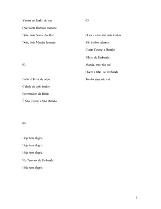 71
Vamos ao fundo do mar
Que Santa Bárbara mandou
Dois, dois Sereia do Mar
Dois, dois Mamãe Iemanjá
03
Bahia é Terra de coco
Cidade de dois irmãos
Governador da Bahia
É São Cosme e São Damião
04
Hoje tem alegria
Hoje tem alegria
Hoje tem alegria
No Terreiro de Umbanda
Hoje tem alegria
05
O sol e a lua são dois irmãos
São irmãos gêmeos
Como Cosme e Damião
Filhos de Umbanda
Manda, mas não vai
Quem é filho de Umbanda
Tomba mas não cai
 