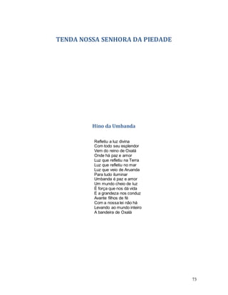 73
TENDA NOSSA SENHORA DA PIEDADE
Hino da Umbanda
Refletiu a luz divina
Com todo seu esplendor
Vem do reino de Oxalá
Onde há paz e amor
Luz que refletiu na Terra
Luz que refletiu no mar
Luz que veio de Aruanda
Para tudo iluminar
Umbanda é paz e amor
Um mundo cheio de luz
É força que nos dá vida
E a grandeza nos conduz
Avante filhos de fé
Com a nossa lei não há
Levando ao mundo inteiro
A bandeira de Oxalá
 