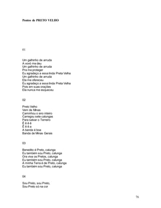 76
Pontos de PRETO VELHO
01
Um galhinho de arruda
A vovó me deu
Um galhinho de arruda
Pra me proteger
Eu agradeço a essa linda Preta Velha
Um galhinho de arruda
Ela me ofereceu
Eu agradeço a essa linda Preta Velha
Pois em suas orações
Ela nunca me esqueceu
02
Preto Velho
Vem de Minas
Caminhou o ano inteiro
Carregou sete calungas
Para salvar o Terreiro
Ê ê ê ê
Ê ê ê a
A banda é boa
Banda de Minas Gerais
03
Benedito é Preto, calunga
Eu também sou Preto, calunga
Ora viva os Pretos, calunga
Eu também sou Preto, calunga
A minha Terra é de Preto, calunga
Eu também sou Preto, calunga
04
Sou Preto, sou Preto,
Sou Preto só na cor
 
