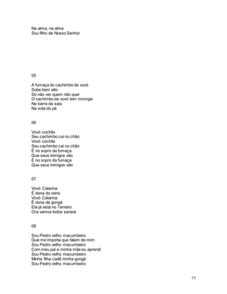 77
Na alma, na alma
Sou filho de Nosso Senhor
05
A fumaça do cachimbo da vovó
Sobe bem alto
Só não ver quem não quer
O cachimbo da vovó tem mironga
Na barra da saia
Na sola do pé
06
Vovó cochila
Seu cachimbo cai no chão
Vovó cochila
Seu cachimbo cai no chão
É no sopro da fumaça
Que seus inimigos vão
É no sopro da fumaça
Que seus inimigos vão
07
Vovó Catarina
É dona do reino
Vovó Catarina
É dona de gongá
Ela já está no Terreiro
Ora vamos todos saravá
08
Sou Pedro velho macumbeiro
Que me importa que falem de mim
Sou Pedro velho macumbeiro
Com meu pai e minha mãe eu aprendi
Sou Pedro velho macumbeiro
Minha filha cadê minha gongá
Sou Pedro velho macumbeiro
 