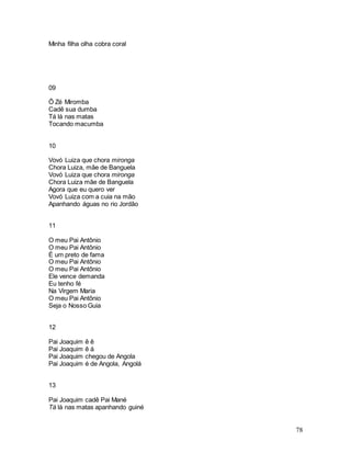 78
Minha filha olha cobra coral
09
Ô Zé Miromba
Cadê sua dumba
Tá lá nas matas
Tocando macumba
10
Vovó Luiza que chora mironga
Chora Luiza, mãe de Banguela
Vovó Luiza que chora mironga
Chora Luiza mãe de Banguela
Agora que eu quero ver
Vovó Luiza com a cuia na mão
Apanhando águas no rio Jordão
11
O meu Pai Antônio
O meu Pai Antônio
É um preto de fama
O meu Pai Antônio
O meu Pai Antônio
Ele vence demanda
Eu tenho fé
Na Virgem Maria
O meu Pai Antônio
Seja o Nosso Guia
12
Pai Joaquim ê ê
Pai Joaquim ê á
Pai Joaquim chegou de Angola
Pai Joaquim é de Angola, Angolá
13
Pai Joaquim cadê Pai Mané
Tá lá nas matas apanhando guiné
 