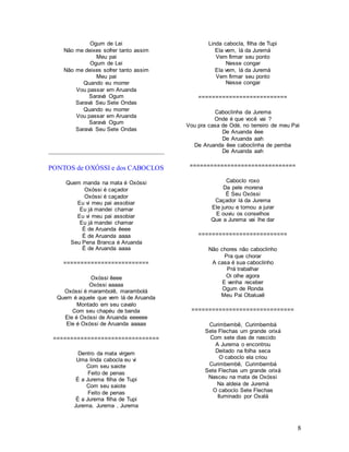 8
Ogum de Lei
Não me deixes sofrer tanto assim
Meu pai
Ogum de Lei
Não me deixes sofrer tanto assim
Meu pai
Quando eu morrer
Vou passar em Aruanda
Saravá Ogum
Saravá Seu Sete Ondas
Quando eu morrer
Vou passar em Aruanda
Saravá Ogum
Saravá Seu Sete Ondas
PONTOS de OXÓSSI e dos CABOCLOS
Quem manda na mata é Oxóssi
Oxóssi é caçador
Oxóssi é caçador
Eu vi meu pai assobiar
Eu já mandei chamar
Eu vi meu pai assobiar
Eu já mandei chamar
É de Aruanda êeee
É de Aruanda aaaa
Seu Pena Branca é Aruanda
É de Aruanda aaaa
=========================
Oxóssi êeee
Oxóssi aaaaa
Oxóssi é marambolê, marambolá
Quem é aquele que vem lá de Aruanda
Montado em seu cavalo
Com seu chapéu de banda
Ele é Oxóssi de Aruanda eeeeee
Ele é Oxóssi de Aruanda aaaaa
===============================
Dentro da mata virgem
Uma linda cabocla eu vi
Com seu saiote
Feito de penas
É a Jurema filha de Tupi
Com seu saiote
Feito de penas
É a Jurema filha de Tupi
Jurema. Jurema , Jurema
Linda cabocla, filha de Tupi
Ela vem, lá da Juremá
Vem firmar seu ponto
Nesse congar
Ela vem, lá da Juremá
Vem firmar seu ponto
Nesse congar
==========================
Caboclinha da Jurema
Onde é que você vai ?
Vou pra casa de Odé, no terreiro de meu Pai
De Aruanda êee
De Aruanda aah
De Aruanda êee caboclinha de pemba
De Aruanda aah
===============================
Caboclo roxo
Da pele morena
É Seu Oxóssi
Caçador lá da Jurema
Ele jurou e tornou a jurar
E ouviu os conselhos
Que a Jurema vai lhe dar
==========================
Não chores não caboclinho
Pra que chorar
A casa é sua caboclinho
Prá trabalhar
Oi olhe agora
E venha receber
Ogum de Ronda
Meu Pai Obaluaê
==============================
Curimbembê, Curimbembá
Sete Flechas um grande orixá
Com sete dias de nascido
A Jurema o encontrou
Deitado na folha seca
O caboclo ela criou
Curimbembê, Curimbembá
Sete Flechas um grande orixá
Nasceu na mata de Oxóssi
Na aldeia de Juremá
O caboclo Sete Flechas
Iluminado por Oxalá
 