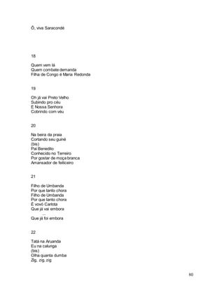 80
Ô, viva Saracondé
18
Quem vem lá
Quem combate demanda
Filha de Congo é Maria Redonda
19
Oh já vai Preto Velho
Subindo pro céu
E Nossa Senhora
Cobrindo com véu
20
Na beira da praia
Cortando seu guiné
(bis)
Pai Benedito
Conhecido no Terreiro
Por gostar de moça branca
Amansador de feiticeiro
21
Filho de Umbanda
Por que tanto chora
Filho de Umbanda
Por que tanto chora
É vovó Carlota
Que já vai embora
...
Que já foi embora
22
Tatá na Aruanda
Eu na calunga
(bis)
Olha quanta dumba
Zig, zig, zig
 