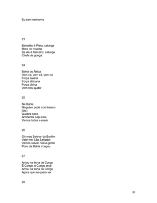 81
Eu sem nenhuma
23
Benedito é Preto, calunga
Mora no roseiral
Se ele é feiticeiro, calunga
Chefe de gongá
24
Bahia ou África
Vem cá, vem cá, vem cá
Força baiana
Força africana
Força divina
Vem nos ajudar
25
Na Bahia
Ninguém pode com baiano
(bis)
Quebra coco
Arrebenta sapucaia
Vamos todos saravá
26
Oh meu Senhor do Bonfim
Valei-me São Salvador
Vamos salvar nossa gente
Povo da Bahia chegou
27
Arriou na linha de Congo
É Congo, é Congo aruê
Arriou na linha de Congo
Agora que eu quero ver
28
 