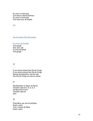 82
Eu corro a minha gira
Com Deus e Nossa Senhora
Eu corro a minha gira
Com todo povo de Angola
29
Aruêminha São Benedito
A coroa deZambi
Tem gongá
Auê, auê, auê
A coroa de Zambi
Tem gongá
30
E ora vamos saravá Seu Rei de Congo
E ora vamos saravá Seu Rei de Congo
Saravá ele pequenino que ele seja
Seu Rei de Congo ora vamos saravá
31
São Benedito na língua de Zambi
Também sabe ler ê, ê, ê, ê, ê
Se Mucambo é bom
Também sabe ler
(bis)
32
Preta Mina que vem lá da Bahia
Quem, quem
Traz o rosário de Maria
Quem, quem
 