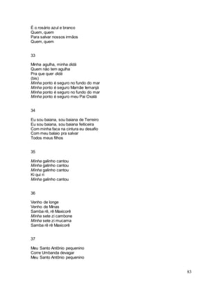 83
É o rosário azul e branco
Quem, quem
Para salvar nossos irmãos
Quem, quem
33
Minha agulha, minha didá
Quem não tem agulha
Pra que quer didá
(bis)
Minha ponto é seguro no fundo do mar
Minha ponto é seguro Mamãe Iemanjá
Minha ponto é seguro no fundo do mar
Minha ponto é seguro meu Pai Oxalá
34
Eu sou baiana, sou baiana de Terreiro
Eu sou baiana, sou baiana feiticeira
Com minha faca na cintura eu desafio
Com meu balaio pra salvar
Todos meus filhos
35
Minha galinho cantou
Minha galinho cantou
Minha galinho cantou
Ki qui ri
Minha galinho cantou
36
Venho de longe
Venho de Minas
Samba rê, rê Maxicorê
Minha sete zi cambone
Minha sete zi mucama
Samba rê rê Maxicorê
37
Meu Santo Antônio pequenino
Corre Umbanda devagar
Meu Santo Antônio pequenino
 