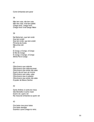 84
Corre Umbanda sem parar
38
Não tem saia, não tem saia
Não tem saia, mas tem paletó
Chega Vovó, chega Vovó
Chega Vovó é de Ganga Maior
39
Na Bahia tem, que tem orobi
Que tem orobô
Que tem orobi, que tem orobô
Pimenta da Costa
Macumba ioiô
40
É Congo, é Congo, é Congo
É Rei de Congo
É Congo, é Congo, é Congo
Minha Pai é Congo
41
Olha branco que sabe ler
Olha branco que sabe escrever
Olha branco que ainda não sabe
Qual o dia em que vai morrer
Olha branco que sabe, sabe
Olha branco que é sabedor
Olha branco que ainda não sabe
O poder de Nosso Senhor
42
Santo Antônio é santo de mesa
São Benedito é santo maior
Quero ver, quero ver
Na mesa de Umbanda eu quero ver
43
Ora baixa meu povo baixa
Ora baixa devagar
Quando o povo chega no reino
 