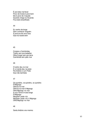 85
É pra todo mal levar
Povo da Costa é povo bom
Ele é povo de maçada
Quando chega na Aruanda
Fica todo ensarilhado
44
Eu venho de longe
Sem conhecer ninguém
À procura de uma rosa
Que na roseira tem
45
Congos e Cambindas,
Todos vem pra trabalhar
Olha Congo vem por terra
Cambindá vem pelo mar
46
O vento deu no mar
E a marola deu na areia
Pai Antônio é um Preto
Que não bambeia
47
Os quindins, os quindins, os quindins
Ô Mujongo
Olha lá no mar
Olha lá no mar ô Mujongo
Olha Mujongo no mar
A sua Terra é muito longe
Ô Mujongo
Ninguém pode ir lá
Ninguém pode ir lá, ô Mujongo
Olha Mujongo no mar
48
Santo Antônio era menino
 