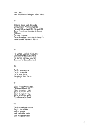 87
Preto Velho
Pisa no caminho devagar, Preto Velho
54
O Santo é que está de ronda
O meu Santo Antônio Aruandá
Na Aruandê,na Aruandê, na Aruandá
Santo Antônio na linha de Umbanda
É Ogum,
É o meu protetor
Santo Antônio é quem é meu padrinho
Neste mundo de Nosso Senhor
55
Rei Congo Mujongo maravilha
É quem manda aruê saravá
Rei Congo mandou chamar
É quem manda aruê saravá
56
Cadê a sua pemba
Cadê a sua guia
Ela é Vovó Maria
Seu gongá é na Bahia
57
Se os Pretos Velhos têm
Os Pretos Velhos dá
Corre gira Preto Velho
Corre gira no gongá
Corre gira Preto Velho
Com licença de Oxalá
58
Santo Antônio de pemba
Segura seus filhos
Segura gongá
Eles são filhos de fé
Eles não podem cair
 