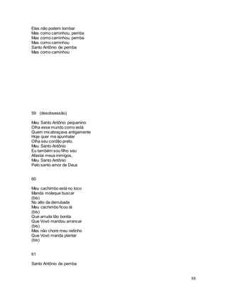88
Eles não podem tombar
Mas como caminhou, pemba
Mas como caminhou, pemba
Mas como caminhou
Santo Antônio de pemba
Mas como caminhou
59 (desobsessão)
Meu Santo Antônio pequenino
Olha esse mundo como está
Quem me abraçava antigamente
Hoje quer me apunhalar
Olha seu cordão preto,
Meu Santo Antônio
Eu também sou filho seu
Afastai meus inimigos,
Meu Santo Antônio
Pelo santo amor de Deus
60
Meu cachimbo está no toco
Manda moleque buscar
(bis)
No alto da derrubada
Meu cachimbo ficou lá
(bis)
Que arruda tão bonita
Que Vovó mandou arrancar
(bis)
Mas não chore meu netinho
Que Vovó manda plantar
(bis)
61
Santo Antônio de pemba
 