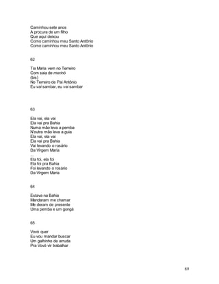 89
Caminhou sete anos
A procura de um filho
Que aqui deixou
Como caminhou meu Santo Antônio
Como caminhou meu Santo Antônio
62
Tia Maria vem no Terreiro
Com saia de merinó
(bis)
No Terreiro de Pai Antônio
Eu vai sambar, eu vai sambar
63
Ela vai, ela vai
Ela vai pra Bahia
Numa mão leva a pemba
N’outra mão leva a guia
Ela vai, ela vai
Ela vai pra Bahia
Vai levando o rosário
Da Virgem Maria
...
Ela foi, ela foi
Ela foi pra Bahia
Foi levando o rosário
Da Virgem Maria
64
Estava na Bahia
Mandaram me chamar
Me deram de presente
Uma pemba e um gongá
65
Vovó quer
Eu vou mandar buscar
Um galhinho de arruda
Pra Vovó vir trabalhar
 