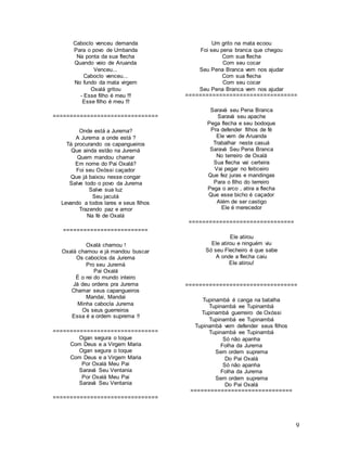 9
Caboclo venceu demanda
Para o povo de Umbanda
Na ponta da sua flecha
Quando veio de Aruanda
Venceu...
Caboclo venceu...
No fundo da mata virgem
Oxalá gritou
- Esse filho é meu !!!
Esse filho é meu !!!
===============================
Onde está a Jurema?
A Jurema a onde está ?
Tá procurando os capangueiros
Que ainda estão na Juremá
Quem mandou chamar
Em nome do Pai Oxalá?
Foi seu Oxóssi caçador
Que já baixou nesse congar
Salve todo o povo da Jurema
Salve sua luz
Seu jacutá
Levando a todos lares e seus filhos
Trazendo paz e amor
Na fé de Oxalá
=========================
Oxalá chamou !
Oxalá chamou e já mandou buscar
Os caboclos da Jurema
Pro seu Juremá
Pai Oxalá
É o rei do mundo inteiro
Já deu ordens pra Jurema
Chamar seus capangueiros
Mandai, Mandai
Minha cabocla Jurema
Os seus guerreiros
Essa é a ordem suprema !!
===============================
Ogan segura o toque
Com Deus e a Virgem Maria
Ogan segura o toque
Com Deus e a Virgem Maria
Por Oxalá Meu Pai
Saravá Seu Ventania
Por Oxalá Meu Pai
Saravá Seu Ventania
===============================
Um grito na mata ecoou
Foi seu pena branca que chegou
Com sua flecha
Com seu cocar
Seu Pena Branca vem nos ajudar
Com sua flecha
Com seu cocar
Seu Pena Branca vem nos ajudar
=================================
Saravá seu Pena Branca
Saravá seu apache
Pega flecha e seu bodoque
Pra defender filhos de fé
Ele vem de Aruanda
Trabalhar neste casuá
Saravá Seu Pena Branca
No terreiro de Oxalá
Sua flecha vai certeira
Vai pegar no feiticeiro
Que fez juras e mandingas
Para o filho do terreiro
Pega o arco , atira a flecha
Que esse bicho é caçador
Além de ser castigo
Ele é merecedor
===============================
Ele atirou
Ele atirou e ninguém viu
Só seu Flecheiro é que sabe
A onde a flecha caiu
Ele atirou!
=================================
Tupinambá é canga na batalha
Tupinambá ee Tupinambá
Tupinambá guerreiro de Oxóssi
Tupinambá ee Tupinambá
Tupinambá vem defender seus filhos
Tupinambá ee Tupinambá
Só não apanha
Folha da Jurema
Sem ordem suprema
Do Pai Oxalá
Só não apanha
Folha da Jurema
Sem ordem suprema
Do Pai Oxalá
==============================
 