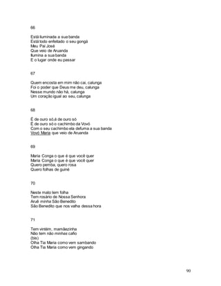 90
66
Está iluminada a sua banda
Está todo enfeitado o seu gongá
Meu Pai José
Que veio de Aruanda
Ilumina a sua banda
E o lugar onde eu passar
67
Quem encosta em mim não cai, calunga
Foi o poder que Deus me deu, calunga
Nesse mundo não há, calunga
Um coração igual ao seu, calunga
68
É de ouro só,é de ouro só
É de ouro só o cachimbo da Vovó
Com o seu cachimbo ela defuma a sua banda
Vovó Maria que veio de Aruanda
69
Maria Conga o que é que você quer
Maria Conga o que é que você quer
Quero pemba, quero rosa
Quero folhas de guiné
70
Neste mato tem folha
Tem rosário de Nossa Senhora
Aruê minha São Benedito
São Benedito que nos valha dessa hora
71
Tem vintém, mamãezinha
Não tem não minhas cafio
(bis)
Olha Tia Maria como vem sambando
Olha Tia Maria como vem gingando
 
