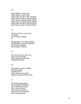 91
72
Santo Antônio é santo maior
Santo Antônio é santo maior
Quem pode com ele é o filho de Zambi
Quem pode com ele é o filho de Zambi
Quem amarra e desata é Santo Antônio
Quem amarra e desata é Santo Antônio
Quem pode com ele é o filho de Zambi
Quem pode com ele é o filho de Zambi
73
Terra zi que Terra, zi que Terra
Zi calunga
Oi viva Congo, calunga
74
São Benedito, é um santo padroeiro
São Benedito, é um santo padroeiro
Se não fosse Benedito
Não acabava o cativeiro
75
Tem coco, tem coco, tem coco
Esse coco, tem dendê
Quem quiser zorô bem feito
Dá baiana prá fazer
76
Preta Velha que vem da Bahia
Corimba de noite
Corimba de dia
Preta Velha com seu patuá
Segura a banda de branco sinhá
77
No Terreiro desse gongá
Flor Branquinha está de pé
Viva a bandeira da Costa
Viva o povo de Guiné
Viva o povo de Aruanda
Saravá rainha de Umbanda
Viva o povo de gongá
 
