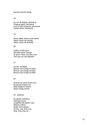 92
Saravá meu Pai Oxalá
78
Eu vim de Angola, bambaruê
Cheguei agora, bambaruê
Com a mão na pemba, bambaruê
Cantei vitória, bambaruê
79
Arriou papai, arriou a sua banda
Salve o povo de calunga
Salve o povo de Aruanda
80
Cadê a minha coco
De bater neste Terreiro
Ai quem mexer com filho meu
Tem que ver com feiticeiro
81
Eu vim, da Aldeia
Brincar com Congo na areia
Brincar com Congo na areia
Brincar com Congo na areia
82
Quando eu venho lá de cima
Eu passei à beira mar
Bota canga no sereno
Deixa canga serená
83 (pólvora)
Eu plantei mandioca
Formiga comeu
Já plantei não planto mais
Minhas zi filhos
Cadê minha gongá
Ô zing, zing, zing, zing
Zing, zing, zing, zá
 