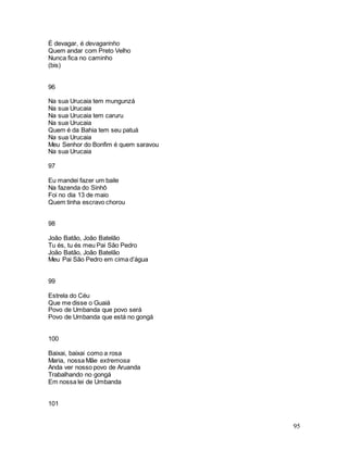 95
É devagar, é devagarinho
Quem andar com Preto Velho
Nunca fica no caminho
(bis)
96
Na sua Urucaia tem mungunzá
Na sua Urucaia
Na sua Urucaia tem caruru
Na sua Urucaia
Quem é da Bahia tem seu patuá
Na sua Urucaia
Meu Senhor do Bonfim é quem saravou
Na sua Urucaia
97
Eu mandei fazer um baile
Na fazenda do Sinhô
Foi no dia 13 de maio
Quem tinha escravo chorou
98
João Batão, João Batelão
Tu és, tu és meu Pai São Pedro
João Batão, João Batelão
Meu Pai São Pedro em cima d’água
99
Estrela do Céu
Que me disse o Guaiá
Povo de Umbanda que povo será
Povo de Umbanda que está no gongá
100
Baixai, baixai como a rosa
Maria, nossa Mãe extremosa
Anda ver nosso povo de Aruanda
Trabalhando no gongá
Em nossa lei de Umbanda
101
 