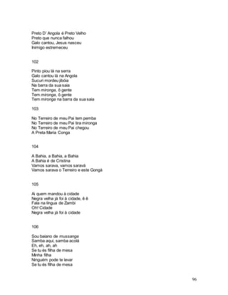 96
Preto D’ Angola é Preto Velho
Preto que nunca falhou
Galo cantou, Jesus nasceu
Inimigo estremeceu
102
Pinto piou lá na serra
Galo cantou lá na Angola
Sucuri mordeu jibóia
Na barra da sua saia
Tem mironga, ô gente
Tem mironga, ô gente
Tem mironga na barra da sua saia
103
No Terreiro de meu Pai tem pemba
No Terreiro de meu Pai tira mironga
No Terreiro de meu Pai chegou
A Preta Maria Conga
104
A Bahia, a Bahia, a Bahia
A Bahia é de Cristina
Vamos sarava, vamos saravá
Vamos sarava o Terreiro e este Gongá
105
Ai quem mandou à cidade
Negra velha já foi à cidade, ê ê
Fala na língua de Zambi
Oh! Cidade
Negra velha já foi à cidade
106
Sou baiano de mussanga
Samba aqui, samba acolá
Eh, eh, ah, ah
Se tu és filha de mesa
Minha filha
Ninguém pode te levar
Se tu és filha de mesa
 