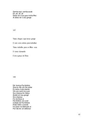 97
Samba aqui, samba acolá
Eh, eh, ah, ah
Deixa ver a tua guia minha filha
Ai deixa ver o seu gongá
107
Tiana chegou aqui nesse gongá
E veio com ordens para trabalhar
Tiana trabalha para os filhos seus
E vence demanda
Com a graça de Deus
108
Dá licença Pai Antônio
Que eu não vim lhe visitar
Eu estou muito doente
Vim pra você me curar
Se a doença for feitiço
Bulalá em seu gongá
Se a doença
For de Deus ai
Pai Antônio vai curar
Coitado de Pai Antônio
Preto Velho curandô
Foi parar na detenção ai
Por não ter um defensor
 