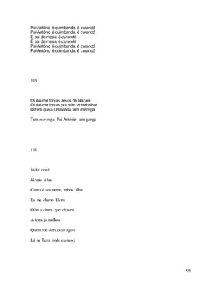 98
Pai Antônio é quimbanda, é curandô
Pai Antônio é quimbanda, é curandô
É pai de mesa, é curandô
É pai de mesa, é curandô
Pai Antônio é quimbanda, é curandô
Pai Antônio é quimbanda, é curandô
109
Oi dai-me forças Jesus de Nazaré
Oi dai-me forças pra mim vir trabalhar
Dizem que a Umbanda tem mironga
Tem mironga, Pai Antônio tem gongá
110
Já foi o sol
Já veio a lua
Como é seu nome, minha filha
Eu me chamo Elvira
Olha a chuva que choveu
A terra já molhou
Quem me dera estar agora
Lá na Terra onde eu nasci
 
