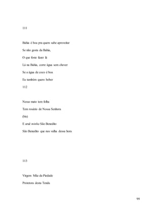 99
111
Bahia é boa pra quem sabe aproveitar
Se não gosta da Bahia,
O que foste fazer lá
Lá na Bahia, corre água sem chover
Se a água de coco é boa
Eu também quero beber
112
Nesse mato tem folha
Tem rosário de Nossa Senhora
(bis)
E aruê minha São Benedito
São Benedito que nos valha dessa hora
113
Virgem Mãe da Piedade
Protetora desta Tenda
 