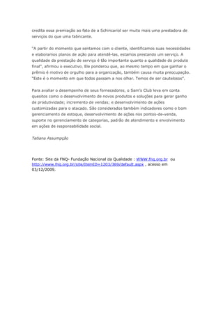 credita essa premiação ao fato de a Schincariol ser muito mais uma prestadora de
serviços do que uma fabricante.


“A partir do momento que sentamos com o cliente, identificamos suas necessidades
e elaboramos planos de ação para atendê-las, estamos prestando um serviço. A
qualidade da prestação de serviço é tão importante quanto a qualidade do produto
final”, afirmou o executivo. Ele ponderou que, ao mesmo tempo em que ganhar o
prêmio é motivo de orgulho para a organização, também causa muita preocupação.
“Este é o momento em que todos passam a nos olhar. Temos de ser cautelosos”.


Para avaliar o desempenho de seus fornecedores, o Sam’s Club leva em conta
quesitos como o desenvolvimento de novos produtos e soluções para gerar ganho
de produtividade; incremento de vendas; e desenvolvimento de ações
customizadas para o atacado. São considerados também indicadores como o bom
gerenciamento de estoque, desenvolvimento de ações nos pontos-de-venda,
suporte no gerenciamento de categorias, padrão de atendimento e envolvimento
em ações de responsabilidade social.


Tatiana Assumpção




Fonte: Site da FNQ- Fundação Nacional da Qualidade : WWW.fnq.org.br ou
http://www.fnq.org.br/site/ItemID=1203/369/default.aspx , acesso em
03/12/2009.
 