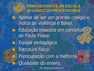 PONTOS FORTES DA ESCOLA SEGUNDO OS PROFESSORES Apesar de ser um grande colégio o índice de violência é baixo. Educação baseada em conceitos de Paulo Freire Equipe pedagógica Estrutura física Preocupação com a melhoria Qualidade do ensino. 