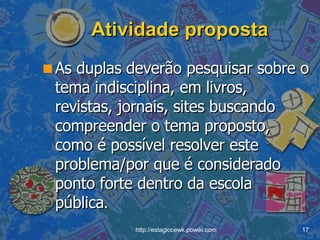Atividade proposta As duplas deverão pesquisar sobre o tema indisciplina, em livros, revistas, jornais, sites buscando compreender o tema proposto, como é possível resolver este problema/por que é considerado ponto forte dentro da escola pública .  