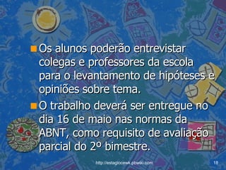 Os alunos poderão entrevistar colegas e professores da escola para o levantamento de hipóteses e opiniões sobre tema.  O trabalho deverá ser entregue no dia 16 de maio nas normas da ABNT, como requisito de avaliação parcial do 2º bimestre. 