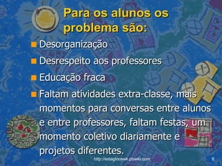 Para os alunos os problema são: Desorganização Desrespeito aos professores Educação fraca Faltam atividades extra-classe, mais momentos para conversas entre alunos e entre professores, faltam festas, um momento coletivo diariamente e projetos diferentes. 