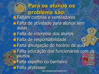 Para os alunos os problema são: Faltam cortinas e ventiladores Falta de atividade para alunos sem aulas Falta de interesse dos alunos Falta de responsabilidade Falta divulgação do horário de aula Falta educação dos funcionários com os alunos Falta espelho no banheiro Falta professor 