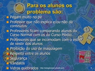 Para os alunos os problema são: Pegam muito no pé Professor que não explica e/ou não dá conteúdos Professores ficam comparando alunos do Curso Normal com os do Curso Médio. Professores que se incomodam com o estilo de vestir dos alunos Proibição do uso de maquiagem Respeito entre os alunos Segurança Vândalos Vidros quebrados 
