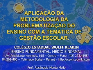 APLICAÇÃO DA METODOLOGIA DA PROBLEMATIZAÇÃO DO ENSINO COM A TEMÁTICA DE GESTÃO ESCOLAR. COLÉGIO ESTADUAL WOLFF KLABIN ENSINO FUNDAMENTAL, MÉDIO E NORMAL Av. Presidente Kennedy, 615 – Centro – Fone: (42) 273.4198 84.261-400 – Telêmaco Borba – Paraná - http://cewk.pbwiki.com  Prof. Rosângela Menta Mello 