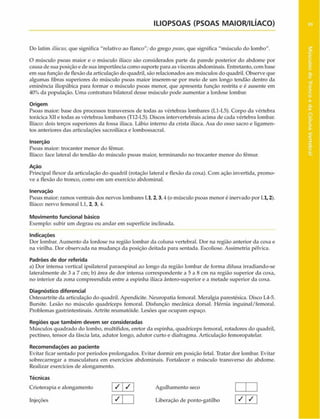 ILIOPSOAS (PSOAS MAIOR/ILÍACO)
Do latim iliacus,que significa “relativo ao flanco"; do gregopsoas,que significa "músculo do lombo".
O músculo psoas maior e o músculo ilíaco são considerados parte da parede posterior do abdome por
causa de sua posição e de sua importância como suporte para as vísceras abdominais. Entretanto, com base
em sua função de flexão da articulação do quadril, são relacionados aos músculos do quadril. Observe que
algumas fibras superiores do músculo psoas maior inserem-se por meio de um longo tendão dentro da
eminência iliopúbica para formar o músculo psoas menor, que apresenta função restrita e é ausente em
40% da população. Uma contratura bilateral desse músculo pode aumentar a lordose lombar.
Origem
Psoas maior: base dos processos transversos de todas as vértebras lombares (L1-L5). Corpo da vértebra
torácica XII e todas as vértebras lombares (T12-L5). Discos intervertebrais acima de cada vértebra lombar.
Ilíaco: dois terços superiores da fossa ilíaca. Lábio interno da crista ilíaca. Asa do osso sacro e ligamen­
tos anteriores das articulações sacroilíaca e lombossacral.
Inserção
Psoas maior: trocanter menor do fêmur.
Ilíaco: face lateral do tendão do músculo psoas maior, terminando no trocanter menor do fêmur.
Ação
Principal flexor da articulação do quadril (rotação lateral e flexão da coxa). Com ação invertida, promo­
ve a flexão do tronco, como em um exercício abdominal.
Inervação
Psoas maior: ramos ventrais dos nervos lombares Ll, 2,3,4 (o músculo psoas menor é inervado por 1.1,2).
Ilíaco: nervo femoral Ll, 2, 3, 4.
Movimento funcional básico
Exemplo: subir um degrau ou andar em superfície inclinada.
Indicações
Dor lombar. Aumento da lordose na região lombar da coluna vertebral. Dor na região anterior da coxa e
na virilha. Dor observada na mudança da posição deitada para sentada. Escoliose. Assimetria pélvica.
Padrões de dor referida
a) Dor intensa vertical ipsilateral paraespinal ao longo da região lombar de forma difusa irradiando-se
lateralmente de 3 a 7 cm; b) área de dor intensa correspondente a 5 a 8 cm na região superior da coxa,
no interior da zona compreendida entre a espinha ilíaca ântero-superior e a metade superior da coxa.
Diagnóstico diferencial
Osteoartrite da articulação do quadril. Apendicite. Neuropatia femoral. Meralgia parestésica. Disco L4-5.
Bursite. Lesão no músculo quadríceps femoral. Disfunção mecânica dorsal. Hérnia inguinal/femoral.
Problemas gastrintestinais. Artrite reumatóide. Lesões que ocupam espaço.
Regiões que também devem ser consideradas
Músculos quadrado do lombo, multífidos, eretor da espinha, quadríceps femoral, rotadores do quadril,
pectíneo, tensor da fáscia lata, adutor longo, adutor curto e diafragma. Articulação femoropatelar.
Recomendações ao paciente
Evitar ficar sentado por períodos prolongados. Evitar dormir em posição fetal. Tratar dor lombar. Evitar
sobrecarregar a musculatura em exercícios abdominais. Fortalecer o músculo transverso do abdome.
Realizar exercícios de alongamento.
Técnicas
Crioterapia e alongamento / / Agulhamento seco
 