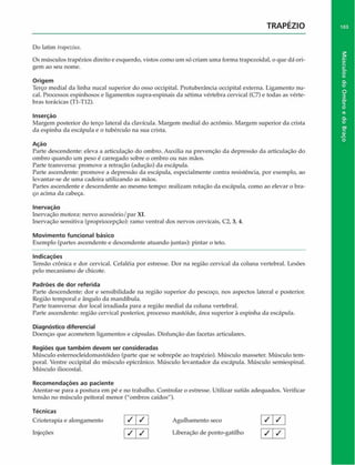 TRAPÉZIO
Do latim trapezius.
Os músculos trapézios direito e esquerdo, vistos como um só criam uma forma trapezoidal, o que dá ori­
gem ao seu nome.
Origem
Terço mediai da linha nucal superior do osso occipital. Protuberância occipital externa. Ligamento nu-
cal. Processos espinhosos e ligamentos supra-espinais da sétima vértebra cervical (C7) e todas as vérte­
bras torácicas (TI-TI2).
Inserção
Margem posterior do terço lateral da clavícula. Margem mediai do acrômio. Margem superior da crista
da espinha da escápula e o tubérculo na sua crista.
Açáo
Parte descendente: eleva a articulação do ombro. Auxilia na prevenção da depressão da articulação do
ombro quando um peso é carregado sobre o ombro ou nas mãos.
Parte transversa: promove a retração (aduçáo) da escápula.
Parte ascendente: promove a depressão da escápula, especialmente contra resistência, por exemplo, ao
levantar-se de uma cadeira utilizando as mãos.
Partes ascendente e descendente ao mesmo tempo: realizam rotação da escápula, como ao elevar o bra­
ço acima da cabeça.
Inervação
Inervação motora: nervo acessório/par XI.
Inervação sensitiva (propriocepção): ramo ventral dos nervos cervicais, C2, 3, 4.
Movimento funcional básico
Exemplo (partes ascendente e descendente atuando juntas): pintar o teto.
Indicações
Tensão crônica e dor cervical. Cefaléia por estresse. Dor na região cervical da coluna vertebral. Lesões
pelo mecanismo de chicote.
Padrões de dor referida
Parte descendente: dor e sensibilidade na região superior do pescoço, nos aspectos lateral e posterior.
Região temporal e ângulo da mandíbula.
Parte transversa: dor local irradiada para a região mediai da coluna vertebral.
Parte ascendente: região cervical posterior, processo mastóide, área superior à espinha da escápula.
Diagnóstico diferencial
Doenças que acometem ligamentos e cápsulas. Disfunção das facetas articulares.
Regiões que também devem ser consideradas
Músculo esternocleidomastóideo (parte que se sobrepõe ao trapézio). Músculo masseter. Músculo tem­
poral. Ventre occipital do músculo epicránico. Músculo levantador da escápula. Músculo semiespinal.
Músculo iliocostal.
Recom endações ao paciente
Atentar-se para a postura em pé e no trabalho. Controlar o estresse. Utilizar sutiãs adequados. Verificar
tensão no músculo peitoral menor ("ombros caídos").
Técnicas
Crioterapia e alongamento / / j Agulhamento seco
Injeções / | / Liberação de ponto-gatilho
1 7
/ I
I /
/ I
103
Músculos
do
Ombro
e
do
Braço
 