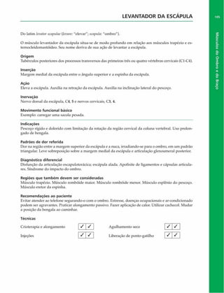 LEVANTADOR DA ESCAPULA
Do latim levatorscapulae (levare: "elevar"; scaptila: "ombro").
O músculo levantador da escápula situa-se de modo profundo em relação aos músculos trapézio e es­
ternocleidomastóideo. Seu nome deriva de sua ação de levantar a escápula.
Origem
Tubérculos posteriores dos processos transversos das primeiras três ou quatro vértebras cervicais (C1-C4).
Inserção
Margem mediai da escápula entre o ângulo superior e a espinha da escápula.
Ação
Eleva a escápula. Auxilia na retração da escápula. Auxilia na inclinação lateral do pescoço.
Inervação
Nervo dorsal da escápula, C4, 5 e nervos cervicais, C3, 4.
Movimento funcional básico
Exemplo: carregar uma sacola pesada.
Indicações
Pescoço rígido e dolorido com limitação da rotação da região cervical da coluna vertebral. Uso prolon­
gado de bengala.
Padrões de dor referida
Dor na região entre a margem superior da escápula e a nuca, irradiando-se para o ombro, em um padrão
triangular. Leve sobreposição sobre a margem mediai da escápula e articulação glenoumeral posterior.
Diagnóstico diferencial
Disfunçâo da articulação escapulotorácica; escápula alada. Apofisite de ligamentos e cápsulas articula-
res. Síndrome do impacto do ombro.
Regiões que tam bém devem ser consideradas
Músculo trapézio. Músculo rombóide maior. Músculo rombóide menor. Músculo esplênio do pescoço.
Músculo eretor da espinha.
Recom endações ao paciente
Evitar atender ao telefone segurando-o com o ombro. Estresse, doenças ocupacionais e ar-condicionado
podem ser agravantes. Praticar alongamento passivo. Fazer aplicação de calor. Utilizar cachecol. Mudar
a posição da bengala ao caminhar.
Técnicas
Crioterapia e alongamento / / j Agulhamento seco
Injeções [ S  ^ | Liberação de ponto-gatilho
/ / I
I 7
/
105
Músculos
do
Ombro
e
do
Braço
 