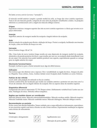 SERRATIL ANTERIOR
Do latim serratus anterior (serratus: "serreado").
O músculo serrátil anterior compõe a parede mediai da axila, ao longo das cinco costelas superiores.
Trata-se de um músculo grande, composto de uma série de projeções semelhantes a dedos. As projeções
inferiores se correlacionam com a origem do músculo oblíquo externo.
Origem
Superfícies externas e margem superior das oito ou nove costelas superiores e a fáscia que reveste os es­
paços intercostais.
Inserção
Superfície anterior da margem mediai da escápula e ângulo inferior da escápula.
Ação
Realiza rotação da escápula para flexão c abdução do braço. Protrai a escápula, facilitando movimentos
de tração, como em flexões de braços no solo.
Inervaçáo
Nervo torácico longo, C5, 6, 7, 8.
Obs.: Uma lesão do nervo torácico longo resulta em uma depressão da margem mediai da escápula,
afastando-a da parede posterior do tórax, o que resulta, por sua vez, na escápula alada (semelhante à asa
de um anjo). Um músculo fraco pode também produzir esse aspecto, especialmente quando se carrega
peso na região anterior do corpo.
Movimento funcional básico
Exemplo: inclinar-se para a frente tentando tocar algo de difícil alcance.
Indicações
Dor torácica que não diminui com o repouso. Dor e sensibilidade na região do tórax. Ataques de pâni­
co. Dispnéia. Tosse crônica. Asma. Acidose tubular renal. Escápula alada. Estalidos ao correr. Estresse.
Padrões de dor referida
Local: onde cada projeção do músculo se fixa às costelas.
Central: costela (6-8), dor localizada que irradia nos sentidos anterior e posterior em uma área com 5 a
10 cm de extensão. Dor no ângulo inferior da escápula. Dor no aspecto ulnar do membro superior.
Diagnóstico diferencial
Compressão dos nervos intercostais T7/T8. Herpes-zóster. Alinhamento vertebral local. Lesões nas cos­
telas. Patologias do tórax. Distrofia reflexo-simpâtica.
Regiões que tam bém devem ser consideradas
Músculo peitoral maior. Músculo esternocleidomastóideo. Músculo escaleno médio. Músculo trapézio.
Músculo rombóide maior. Músculo rombóide menor. Músculo diafragma. Músculo oblíquo externo.
Recom endações ao paciente
Evitar carros sem direção hidráulica. Tomar cuidado com a carga utilizada no treinamento, especialmen­
te nos exercícios supino com barra e flexões no solo. Evitar estresse. Experimentar meditação ou alguma
outra técnica de relaxamento.
Técnicas
Crioterapia e alongamento V S  Agulhamento seco
Injeções _^ J ^ Liberação de ponto-gatilho
/ /
/ / I
109
Músculos
do
Ombro
e
do
Braço
 