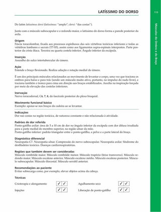 LATISSIMO DO DORSO
Do latim ialissintus dorsi (htissimus: "amplo"; dorsi: "das costas").
Junto com o músculo subescapular e o redondo maior, o latíssimo do dorso forma a parede posterior da
axila.
Origem
Fáscia toracolombar, fixada aos processos espinhosos das seis vértebras torácicas inferiores e todas as
vértebras lombares e sacrais (T7-S5), assim como aos ligamentos supra-espinais interpostos. Parte pos­
terior da crista ilfaca. Terceira ou quarta costela inferior. Ângulo inferior da escápula.
Inserção
Assoalho do sulco intertubercular do úmero.
Ação
Estende o braço flexionado. Realiza aduçâo e rotação mediai do úmero.
É um dos principais músculos relacionados ao movimento de levantar o corpo, uma vez que traciona os
ombros para baixo e para trás (sendo um músculo muito ativo, portanto, no impulso do nado livre), e
traciona também o tronco para cima em direção aos braços estabilizados. Auxilia na inspiração forçada
por meio da elevação das costelas inferiores.
Inervação
Nervo toracodorsal, C6, 7, 8, do fascículo posterior do plexo braquial.
Movimento funcional básico
Exemplo: apoiar-se nos braços da cadeira ao se levantar.
Indicações
Dor nas costas na região torácica, de natureza constante e não relacionada à atividade.
Padrões de dor referida
Ponto-gatilho axilar: área de 5 a 10 cm de dor no ângulo inferior da escápula com dor difusa irradiada
para a parte mediai do membro superior, na região ulnar da mão.
Ponto-gatilho inferior: padrão triangular entre o ponto-gatilho, a pelve e a parte lateral do braço.
Diagnóstico diferencial
Neuropatia C7. Neuropatia ulnar. Compressão do nervo subescapular. Neuropatia axilar. Síndrome do
desfiladeiro torácico. Doenças cardiorrespiratórias.
Regiões que tam bém devem ser consideradas
Músculo rombóide maior. Músculo rombóide menor. Músculo trapézio (feixe transverso). Músculo re­
dondo maior. Músculo escaleno anterior. Músculo escaleno médio. Músculo escaleno posterior. Múscu­
lo subescapular. Músculo iliocostal. Músculo serrátil anterior.
Recom endações ao paciente
Evitar sobrecarga como, por exemplo, elevar objetos acima da cabeça.
Técnicas
Crioterapia e alongamento l / j Agulhamento seco
Injeções [ S | S  Liberação de ponto-gatilho
k l ' l
1 /
/ 1
113
Músculos
do
Ombro
e
do
Braço
 