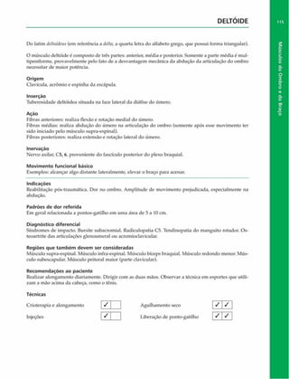 DELTOIDE
Do latim deltoideus (em referência a delta, a quarta letra do alfabeto grego, que possui forma triangular).
O músculo deltóide é composto de três partes: anterior, média e posterior. Somente a parte média é mul-
tipeniforme, provavelmente pelo fato de a desvantagem mecânica da abdução da articulação do ombro
necessitar de maior potência.
Origem
Clavícula, acrômio e espinha da escapula.
Inserção
Tuberosidade deltóidea situada na face lateral da diáfise do úmero.
Ação
Fibras anteriores: realiza flexão e rotação mediai do úmero.
Fibras médias: realiza abdução do úmero na articulação do ombro (somente após esse movimento ter
sido iniciado pelo músculo supra-espinal).
Fibras posteriores: realiza extensão e rotação lateral do úmero.
Inervaçáo
Nervo axilar, C5, 6, proveniente do fascículo posterior do plexo braquial.
Movimento funcional básico
Exemplos: alcançar algo distante lateralmente, elevar o braço para acenar.
Indicações
Reabilitação pós-traumática. Dor no ombro. Amplitude de movimento prejudicada, especialmente na
abdução.
Padrões de dor referida
Em geral relacionada a pontos-gatilho em uma área de 5 a 10 cm.
Diagnóstico diferencial
Síndromes de impacto. Bursite subacromial. Radiculopatia C5. Tendinopatia do manguito rotador. Os-
teoartrite das articulações glenoumeral ou acromioclavicular.
Regiões que tam bém devem ser consideradas
Músculo supra-espinal. Músculo infra-espinal. Músculo bíceps braquial. Músculo redondo menor. Mús­
culo subescapular. Músculo peitoral maior (parte davicular).
Recom endações ao paciente
Realizar alongamento diariamente. Dirigir com as duas mãos. Observar a técnica em esportes que utili­
zam a mão acima da cabeça, como o tênis.
Técnicas
Crioterapia e alongamento J | Agulhamento seco
Injeções [ ^ | | Liberação de ponto-gatilho
/ / I
I 7
/ I
115
Músculos
do
Ombro
e
do
Braço
 