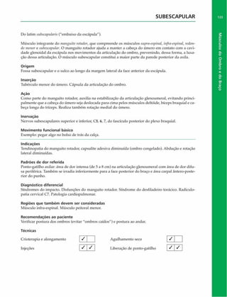 SUBESCAPULAR
Do latim $ub$capulari$ ("embaixo da escápula").
Músculo integrante do manguito rotador, que compreende os músculos supra-espinal, infra-espinal, redon­
do menor e subescapular. O manguito rotador ajuda a manter a cabeça do úmero em contato com a cavi­
dade glenoidal da escápula nos movimentos da articulação do ombro, prevenindo, dessa forma, a luxa­
ção dessa articulação. O músculo subescapular constitui a maior parte da parede posterior da axila.
Origem
Fossa subescapular e o sulco ao longo da margem lateral da face anterior da escápula.
Inserção
Tubérculo menor do úmero. Cápsula da articulação do ombro.
Ação
Como parte do manguito rotador, auxilia na estabilização da articulação glenoumeral, evitando princi­
palmente que a cabeça do úmero seja deslocada para cima pelos músculos deltóide, bíceps braquial e ca­
beça longa do tríceps. Realiza também rotação mediai do úmero.
Inervaçáo
Nervos subescapulares superior e inferior, C5, 6, 7, do fasciculo posterior do plexo braquial.
Movimento funcional básico
Exemplo: pegar algo no bolso de trás da calça.
Indicações
Tendinopatia do manguito rotador, capsulite adesiva diminuída (ombro congelado). Abdução e rotação
lateral diminuídas.
Padrões de dor referida
Ponto-gatilho axilar: área de dor intensa (de 5 a 8 cm) na articulação glenoumeral com área de dor difu­
sa periférica. Também se irradia inferiormente para a face posterior do braço e área carpal ântero-poste-
rior do punho.
Diagnóstico diferencial
Síndromes do impacto. Disfunções do manguito rotador. Síndrome do desfiladeiro torácico. Radiculo-
patia cervical C7. Patologia cardiopulmonar.
Regiões que tam bém devem ser consideradas
Músculo infra-espinal. Músculo peitoral menor.
Recom endações ao paciente
Verificar postura dos ombros (evitar "ombros caídos") e postura ao andar.
Técnicas
Crioterapia e alongamento J | Agulhamento seco
Injeções |S j S ] Liberação de ponto-gatilho
/
1 7
/ 1
 