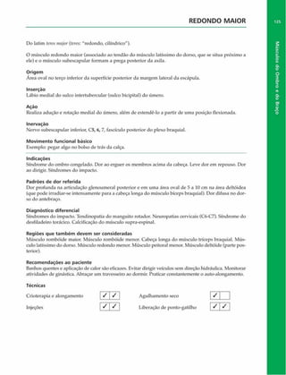 REDONDO MAIOR
Do latim teres major (tercs: "redondo, cilíndrico").
O músculo redondo maior (associado ao tendão do músculo latíssimo do dorso, que se situa próximo a
ele) e o músculo subescapular formam a prega posterior da axila.
Origem
Área oval no terço inferior da superfície posterior da margem lateral da escápula.
Inserção
Lábio mediai do sulco intertubercular (sulco bicipital) do úmero.
Ação
Realiza adução e rotação mediai do úmero, além de estendê-lo a partir de uma posição flexionada.
Inervação
Nervo subescapular inferior, C5, 6, 7, fascículo posterior do plexo braquial.
Movimento funcional básico
Exemplo: pegar algo no bolso de trás da calça.
Indicações
Síndrome do ombro congelado. Dor ao erguer os membros acima da cabeça. Leve dor em repouso. Dor
ao dirigir. Síndromes do impacto.
Padrões de dor referida
Dor profunda na articulação glenoumeral posterior e em uma área oval de 5 a 10 cm na área deltóidea
(que pode irradiar-se intensamente para a cabeça longa do músculo bíceps braquial). Dor difusa no dor­
so do antebraço.
Diagnóstico diferencial
Síndromes do impacto. Tendinopatia do manguito rotador. Neuropatias cervicais (C6-C7). Síndrome do
desfiladeiro torácico. Caleificação do músculo supra-espinal.
Regiões que tam bém devem ser consideradas
Músculo rombóide maior. Músculo rombóide menor. Cabeça longa do músculo tríceps braquial. Mús­
culo latíssimo do dorso. Músculo redondo menor. Músculo peitoral menor. Músculo deltóide (parte pos­
terior).
Recom endações ao paciente
Banhos quentes e aplicação de calor são eficazes. Evitar dirigir veículos sem direção hidráulica. Monitorar
atividades de ginástica. Abraçar um travesseiro ao dormir. Praticar constantemente o auto-alongamento.
Técnicas
Crioterapia e alongamento / / Agulhamento seco
Injeções | ^  S  Liberação de ponto-gatilho
/
/ /
125
Músculos
do
Ombro
e
do
Braço
 