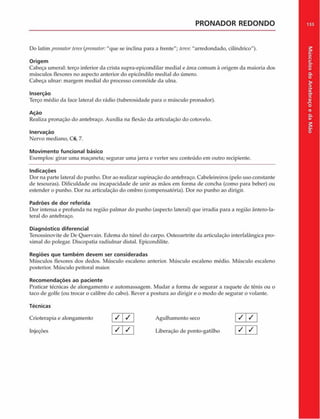 PRONADOR REDONDO
Do latim pronntortere>(j>ronator:"que se inclina para a frente"; leres: "arredondado, cilíndrico").
Origem
Cabeça umeral: terço inferior da crista supra-epicondilar mediai e área comum â origem da maioria dos
músculos flexores no aspecto anterior do epicôndilo mediai do úmero.
Cabeça ulnar: margem mediai do processo coronóide da ulna.
Inserção
Terço médio da face lateral do rádio (tuberosidade para o músculo pronador).
Ação
Realiza pronação do antebraço. Auxilia na flexão da articulação do cotovelo.
Inervação
Nervo mediano, C6, 7.
Movimento funcional básico
Exemplos: girar uma maçaneta; segurar uma jarra e verter seu conteúdo em outro recipiente.
Indicações
Dor na parte lateral do punho. Dor ao realizar supinação do antebraço. Cabeleireiros (pelo uso constante
de tesouras). Dificuldade ou incapacidade de unir as màos em forma de concha (como para beber) ou
estender o punho. Dor na articulação do ombro (compensatória). Dor no punho ao dirigir.
Padrões de dor referida
Dor intensa e profunda na região palmar do punho (aspecto lateral) que irradia para a região ântero-la-
teral do antebraço.
Diagnóstico diferencial
Tenossinovite de De Quervain. Edema do túnel do carpo. Osteoartrite da articulação interfalàngica pro-
ximal do polegar. Discopatia radiulnar distai. Epicondilite.
Regiões que tam bém devem ser consideradas
Músculos flexores dos dedos. Músculo escaleno anterior. Músculo escaleno médio. Músculo escaleno
posterior. Músculo peitoral maior.
Recom endações ao paciente
Praticar técnicas de alongamento e automassagem. Mudar a forma de segurar a raquete de tênis ou o
taco de golfe (ou trocar o calibre do cabo). Rever a postura ao dirigir e o modo de segurar o volante.
Técnicas
Crioterapia e alongamento / / Agulhamento seco
Injeções [ ^  ^  Liberação de ponto-gatilho
/ / 1
/ /
133
Músculos
do
Antebraço
e
da
M
ão
 