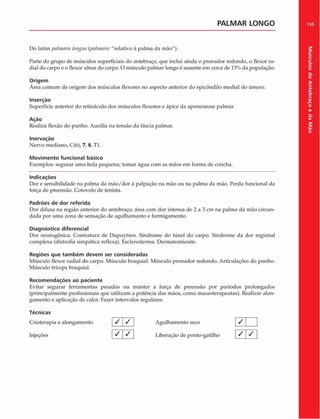 PALMAR LONGO
Do latim pahnaris longus(palniaris:"relativo à palma da mão").
Parte do grupo de músculos superficiais do antebraço, que inclui ainda o pronador redondo, o flexor ra­
dial do carpo e o flexor ulnar do carpo. O músculo palmar longo é ausente em cerca de 13% da população.
Origem
Área comum de origem dos músculos flexores no aspecto anterior do epicôndilo mediai do úmero.
Inserção
Superfície anterior do retináculo dos músculos flexores e ápice da aponeurose palmar.
Ação
Realiza flexão do punho. Auxilia na tensão da fáscia palmar.
Inervação
Nervo mediano, C(6), 7, 8, Tl.
Movimento funcional básico
Exemplos: segurar uma bola pequena; tomar água com as mãos em forma de concha.
Indicações
Dor e sensibilidade na palma da m ão/dor à palpação na mão ou na palma da mão. Perda funcional da
força de preensão. Cotovelo de tenista.
Padrões de dor referida
Dor difusa na região anterior do antebraço; área com dor intensa de 2 a 3 cm na palma da mão circun­
dada por uma zona de sensação de agulhamento e formigamento.
Diagnóstico diferencial
Dor neurogênica. Contratura de Dupuytren. Síndrome do túnel do carpo. Síndrome da dor regional
complexa (distrofia simpática reflexa). Escleroderma. Dermatomiosite.
Regiões que tam bém devem ser consideradas
Músculo flexor radial do carpo. Músculo braquial. Músculo pronador redondo. Articulações do punho.
Músculo tríceps braquial.
Recom endações ao paciente
Evitar segurar ferramentas pesadas ou manter a força de preensão por períodos prolongados
(principalmente profissionais que utilizam a potência das mãos, como massoterapeutas). Realizar alon­
gamento e aplicação de calor. Fazer intervalos regulares.
Técnicas
Crioterapia e alongamento / / Agulhamento seco
Injeções S Liberação de ponto-gatilho
1 7
/ /
135
Músculos
do
Antebraço
e
da
M
ão
 