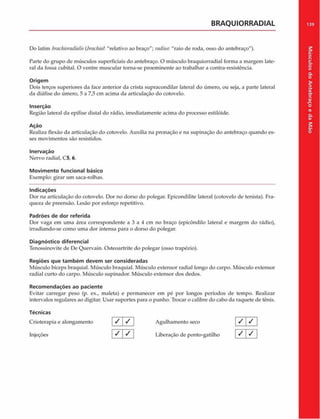 BRAQUIORRADIAL
Do latim brachioraditdis(brachiaí. "relativo ao braço"; radius. "raio de roda, osso do antebraço").
Parte do grupo de músculos superficiais do antebraço. O músculo braquiorradial forma a margem late­
ral da fossa cubital. O ventre muscular torna-se proeminente ao trabalhar a contra-resistência.
Origem
Dois terços superiores da face anterior da crista supracondilar lateral do úmero, ou seja, a parte lateral
da diáfise do úmero, 5 a 7,5 cm acima da articulação do cotovelo.
Inserção
Região lateral da epífise distai do rádio, imediatamente acima do processo estilóide.
Ação
Realiza flexão da articulação do cotovelo. Auxilia na pronação e na supinação do antebraço quando es­
ses movimentos são resistidos.
Inervação
Nervo radial, C5, 6.
Movimento funcional básico
Exemplo: girar um saca-rolhas.
Indicações
Dor na articulação do cotovelo. Dor no dorso do polegar. Epicondilite lateral (cotovelo de tenista). Fra­
queza de preensão. Lesão por esforço repetitivo.
Padrões de dor referida
Dor vaga em uma área correspondente a 3 a 4 cm no braço (epicôndilo lateral e margem do rádio),
irradiando-se como uma dor intensa para o dorso do polegar.
Diagnóstico diferencial
Tenossinovite de IX* Quervain. Osteoartrite do polegar (osso trapézio).
Regiões que tam bém devem ser consideradas
Músculo bíceps braquial. Músculo braquial. Músculo extensor radial longo do carpo. Músculo extensor
radial curto do carpo. Músculo supinador. Músculo extensor dos dedos.
Recom endações ao paciente
Evitar carregar peso (p. ex., maleta) e permanecer em pé por longos períodos de tempo. Realizar
intervalos regulares ao digitar. Usar suportes para o punho. Trocar o calibre do cabo da raquete de tênis.
Técnicas
Crioterapia e alongamento V Y Agulhamento seco
Injeções / ] / Liberação de ponto-gatilho
/ /
/ I /
139
Músculos
do
Antebraço
e
da
M
ão
 