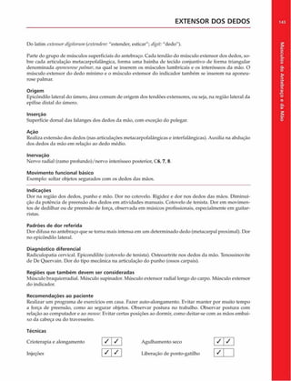 EXTENSOR DOS DEDOS 143
Do latim extensordigilorutn {cxtendere. "estender, esticar"; digit: "dedo").
Parte do grupo de músculos superficiais do antebraço. Cada tendão do músculo extensor dos dedos, so­
bre cada articulação metacarpofalángica, forma uma bainha de tecido conjuntivo de forma triangular
denominada aponeurosepnhnar, na qual se inserem os músculos lumbricais e os interósseos da mão. O
músculo extensor do dedo mínimo e o músculo extensor do indicador também se inserem na aponeu­
rose palmar.
Origem
Epicôndilo lateral do úmero, área comum de origem dos tendões extensores, ou seja, na região lateral da
epífise distai do úmero.
Inserção
Superfície dorsal das falanges dos dedos da mão, com exceção do polegar.
Ação
Realiza extensão dos dedos (nas articulações metacarpofalângicas e interfalângicas). Auxilia na abdução
dos dedos da mão em relação ao dedo médio.
Inervação
Nervo radial (ramo profundo)/nervo interósseo posterior, C6, 7, 8.
Movimento funcional básico
Exemplo: soltar objetos segurados com os dedos das mãos.
Indicações
Dor na região dos dedos, punho e mão. Dor no cotovelo. Rigidez e dor nos dedos das mãos. Diminui­
ção da potência de preensâo dos dedos em atividades manuais. Cotovelo de tenista. Dor em movimen­
tos de dedilhar ou de preensâo de força, observada em músicos profissionais, especialmente cm guitar­
ristas.
Padrões de dor referida
Dor difusa no antebraço que se torna mais intensa em um determinado dedo (metacarpal proximal). Dor
no epicôndilo lateral.
Diagnóstico diferencial
Radiculopatia cervical. Epicondilite (cotovelo de tenista). Osteoartrite nos dedos da mão. Tenossinovite
de De Quervain. Dor do tipo mecânica na articulação do punho (ossos carpais).
Regiões que tam bém devem ser consideradas
Músculo braquiorradial. Músculo supinador. Músculo extensor radial longo do carpo. Músculo extensor
do indicador.
Recom endações ao paciente
Realizar um programa de exercícios em casa. Fazer auto-alongamento. Evitar manter por muito tempo
a força de preensâo, como ao segurar objetos. Observar postura no trabalho. Observar postura com
relação ao computador e ao mouse. Evitar certas posições ao dormir, como deitar-se com as mãos embai­
xo da cabeça ou do travesseiro.
Técnicas
Crioterapia e alongamento
Injeções
/ /
/ /
Agulhamento seco
Liberação de ponto-gatilho
/ /
/
Músculos
do
Antebraço
e
da
M
ão
 