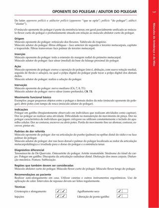 OPONENTE DO POLEGAR / ADUTOR DO POLEGAR 147
Do latim opponens pollicis e adductorpollicis (opponens: "que se opõe"; pollicis: "do polegar"; adduct.
"afastar").
O músculo oponente do polegar é parte da eminência tenar, cm geral parcialmente unificada ao múscu­
lo flexor curto do polegar e profundamente situada em relação ao músculo abdutor curto do polegar.
Origem
Músculo oponente do polegar: retináculo dos flexores. Tubérculo do trapézio.
Músculo adutor do polegar: fibras oblíquas - face anterior do segundo e terceiro metacarpais, capitato
e trapezóide. Fibras transversas: face palmar do terceiro metacarpal.
Inserção
Músculo oponente do polegar: toda a extensão da margem radial do primeiro metacarpal.
Músculo adutor do polegar: face ulnar (mediai) da base da falange proximal do polegar.
Ação
Músculo oponente do polegar: exerce a oposição do polegar (isto é, abdução, com suave rotação mediai,
seguida de flexão e adução), na qual a polpa digital do polegar pode tocar a polpa digital dos demais
dedos.
Músculo adutor do polegar: realiza a adução do polegar.
Inervação
Músculo oponente do polegar: nervo mediano (C6, 7, 8, Tl).
Músculo adutor do polegar: nervo ulnar (ramo profundo), C8, Tl.
Movimento funcional básico
Exemplos: pegar pequenos objetos entre o polegar e demais dedos da mão (músculo oponente do pole­
gar); abrir potes com tampa de rosca (músculo adutor do polegar).
Indicações
Polegar em gatilho (freqüentemente observado em indivíduos que realizam atividades como capinar).
Dor no polegar ao realizar uma atividade. Dificuldade na manutenção do movimento de pinça. Dor no
polegar característica de indivíduos que jogam videogameou utilizam constantemente o teclado do apa­
relho celular. Dor ao costurar, escrever ou abrir potes. Perda do movimento fino ao abotoar, costurar, es­
crever, pintar etc.
Padrões de dor referida
Músculo oponente do polegar: dor na articulação do punho (palmar) na epífise distai do rádio e na face
palmar do polegar.
Músculo adutor do polegar: dor nas faces dorsal e palmar do polegar localizada ao redor da articulação
metacarpofalângica e irradiada para o dorso do polegar e a eminência tenar.
Diagnóstico diferencial
Tenossinovite de De Quervain. Osteoartrite do polegar. Artrite reumatóide. Síndrome do túnel do car­
po. Polegar em gatilho. Discopatia da articulação radiulnar distai. Disfunção dos ossos carpais. Disfun-
ção mecânica. Fratura. Subluxação.
Regiões que tam bém devem ser consideradas
Músculo abdutor curto do polegar. Músculo flexor curto do polegar. Músculo flexor longo do polegar.
Recom endações ao paciente
Realizar auto-alongamento em casa. Utilizar canetas e outros instrumentos ergonômicos. Uso de
aplicação de calor. Intervalos de repouso devem ser feitos regularmente.
Técnicas
Crioterapia e alongamento
Injeções
/ /
/ /
Agulhamento seco
Liberação de ponto-gatilho
Músculos
do
Antebraço
e
da
M
ão
 