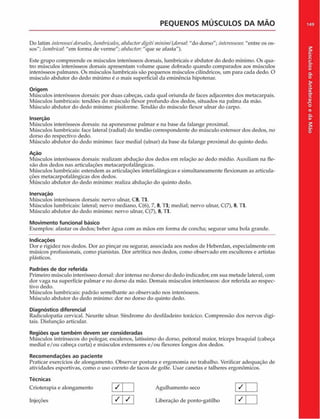 PEQUENOS MUSCULOS DA M AO
Do latim interosseidorsnles,lumbricales,abduclordigitimininti(dorsal"do dorso"; interosseur."entre os os­
sos"; luntbrictih "em forma de verme"; abductor. "que se afasta").
Este grupo compreende os músculos interósseos dorsais, lumbricais c abdutor do dedo mínimo. Os qua­
tro músculos interósseos dorsais apresentam volume quase dobrado quando comparados aos músculos
interósseos palmares. Os músculos lumbricais são pequenos músculos cilíndricos, um para cada dedo. O
músculo abdutor do dedo mínimo é o mais superficial da eminência hipotenar.
Origem
Músculos interósseos dorsais: por duas cabeças, cada qual oriunda de faces adjacentes dos metacarpais.
Músculos lumbricais: tendões do músculo flexor profundo dos dedos, situados na palma da mão.
Músculo abdutor do dedo mínimo: pisiforme. Tendão do músculo flexor ulnar do carpo.
Inserção
Músculos interósseos dorsais: na aponeurose palmar e na base da falange proximal.
Músculos lumbricais: face lateral (radial) do tendão correspondente do músculo extensor dos dedos, no
dorso do respectivo dedo.
Músculo abdutor do dedo mínimo: face mediai (ulnar) da base da falange proximal do quinto dedo.
Ação
Músculos interósseos dorsais: realizam abdução dos dedos em relação ao dedo médio. Auxiliam na fle-
xão dos dedos nas articulações metacarpofalângicas.
Músculos lumbricais: estendem as articulações interfalângicas e simultaneamente flexionam as articula­
ções metacarpofalângicas dos dedos.
Músculo abdutor do dedo mínimo: realiza abdução do quinto dedo.
Inervaçáo
Músculos interósseos dorsais: nervo ulnar, C8, Tl.
Músculos lumbricais: lateral; nervo mediano, C(6), 7, 8, Tl; mediai; nervo ulnar, C(7), 8, Tl.
Músculo abdutor do dedo mínimo: nervo ulnar, C(7), 8, Tl.
Movimento funcional básico
Exemplos: afastar os dedos; beber água com as mãos em forma de concha; segurar uma bola grande.
Indicações
Dor e rigidez nos dedos. Dor ao pinçar ou segurar, associada aos nodos de Heberdan, especialmente em
músicos profissionais, como pianistas. Dor artrítica nos dedos, como observado em escultores e artistas
plásticos.
Padrões de dor referida
Primeiro músculo interósseo dorsal: dor intensa no dorso do dedo indicador, em sua metade lateral, com
dor vaga na superfície palmar e no dorso da mão. Demais músculos interósseos: dor referida ao respec­
tivo dedo.
Músculos lumbricais: padrão semelhante ao observado nos interósseos.
Músculo abdutor do dedo mínimo: dor no dorso do quinto dedo.
Diagnóstico diferencial
Radiculopatia cervical. Neurite ulnar. Síndrome do desfiladeiro torâcico. Compressão dos nervos digi­
tais. Disfunçáo articular.
Regiões que também devem ser consideradas
Músculos intrínsecos do polegar, escalenos, latíssimo do dorso, peitoral maior, tríceps braquial (cabeça
mediai e/ou cabeça curta) e músculos extensores e/ou flexores longos dos dedos.
Recom endações ao paciente
Praticar exercícios de alongamento. Observar postura e ergonomia no trabalho. Verificar adequação de
atividades esportivas, como o uso correto de tacos de golfe. Usar canetas e talheres ergonômicos.
Técnicas
Crioterapia e alongamento / J Agulhamento seco
Injeções ^  ^ Liberação de ponto-gatilho
/
7
149
Músculos
do
Antebraço
e
da
M
ão
 