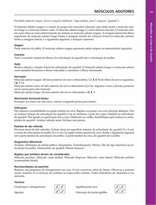 MÚSCULOS ADUTORES 165
Do latim adductorlongas, breiúse tnagnus (adductor:"que conduz, leva"; magnus-. "grande").
0 músculo adutor magno é o maior do grupo dos músculos adutores, que ainda inclui o músculo adu­
tor longo e o músculo adutor curto. O músculo adutor longo é o mais anterior dos três. O músculo adu­
tor curto situa-se mais anteriormente em relação ao músculo adutor magno. A margem lateral das fibras
superiores do músculo adutor longo forma a margem mediai do triângulofentora!(o músculo sartório
forma a margem lateral, e o ligamento inguinal, a margem superior).
Origem
Parte anterior do púbis. O músculo adutor magno apresenta ainda origem na tuberosidade isquiática.
Inserção
Toda a extensão mediai do fêmur, da articulação do quadril até a articulação do joelho.
Ação
Realiza adução e rotação lateral da articulação do quadril. O músculo adutor longo e o músculo adutor
curto também flexionam o fêmur estendido c estendem o fêmur flexionado.
Inervação
Músculo adutor magno: divisão posterior do nervo obturatório, L2, 3, 4. Parte tibial do nervo isquiático,
1 .4, 5, Sl.
Músculo adutor curto: divisão anterior do nervo obturatório (L2-L4). Algumas vezes a divisão posterior
envia ramos para este músculo.
Músculo adutor longo: divisão anterior do nervo obturatório, L2,3, 4.
Movimento funcional básico
Exemplo: ao entrar em um carro, colocar a segunda perna para dentro.
Indicações
Dor intensa e sensibilidade na região mediai da coxa. Rigidez na perna e na coxa durante abdução. Dor
ao realizar rotação da articulação do quadril e/ou ao sustentar o peso do corpo. Estalido na articulação
do quadril. Dor aguda ou queimação sob a coxa. Distensão na virilha. Reabilitação após fratura ou artro-
plastia do quadril. Acidose tubular renal. Inchaço nas pernas.
Padrões de dor referida
Diversas áreas de dor referida: a) duas áreas na superfície anterior da articulação do quadril (5 a 8 cm)
e acima da articulação do joelho (5 a 8 cm); b) região ântero-medial da coxa, desde o ligamento inguinal
até a parte mediai da articulação do joelho; c) parte mediai da coxa, do quadril até o joelho.
Diagnóstico diferencial
Avulsão. Disfunção da sínfise púbica. Neuropatia. Linfadenopatia. Hérnia. Dor do tipo mecânica na ar­
ticulação do joelho. Osteoartrite do quadril. Hérnia femoral.
Regiões que também devem ser consideradas
Músculo pectíneo. Músculo vasto mediai. Músculo iliopsoas. Músculo vasto lateral. Músculo sartório
(extremidade distai).
Recomendações ao paciente
Realizar um programa de alongamento em casa. Evitar exercícios além do limite. Observar a postura
usual. Analisar se as técnicas de ciclismo ou esqui estão corretas. Tratar deficiência de vitaminas e/ou
minerais.
Técnicas
Crioterapia e alongamento
Injeções
/ /
/ /
Agulhamento seco
Liberação de ponto-gatilho
/ /
/ /
Músculos
da
Coxa
e
do
Quadril
 